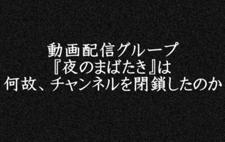 動画配信グループ『夜のまばたき』は何故、チャンネルを閉鎖したのか